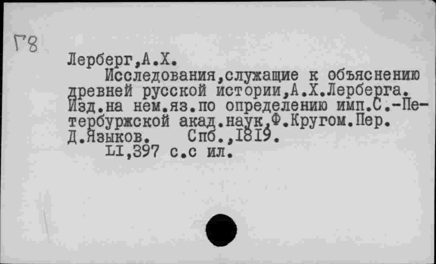 ﻿Лерберг,А.X.
Исследования,служащие к объяснению древней русской истории,А.X.Лерберга. Изд.на нем.яз.по определению имп.С.-Пе тербуржской акад.наук.Ф.Кругом.Пер. Д.Языков.	Спб.,1819.
LI.397 с.с ил.